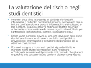 La	valutazione	del	rischio	negli	
studi	dentistici
• Incendio, dove vi sia la presenza di sostanze combustibili,
infiammabili e particolari condizioni di innesco, pericolo che si può
limitare con l’attenzione ai prodotti infiammabili che si utilizzano e
loro gestione. In questo caso va nominato l’addetto al servizio
antincendio ed evacuazione e le misure organizzative richieste per
l’antincendio (cartellonistica, estintori, esercitazione ecc.).
• Stress lavoro correlato, dovuto al fatto che i lavoratori dello studio
dentistico entrano normalmente in contatto con il pubblico,
prevendendo informazione e formazione del personale per la
relazione con i pazienti.
• Posture incongrue e movimenti ripetitivi, riguardanti tutte le
mansioni in uno studio odontoiatrico. Sarà necessaria
un’adeguata formazione del personale ed il controllo che gli arredi
ergonomici e le postazioni siano conformi alla normativa vigente.
 