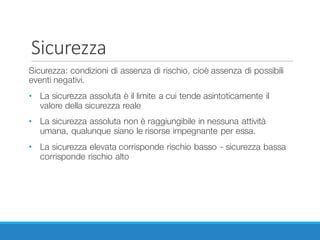 Sicurezza
Sicurezza: condizioni di assenza di rischio, cioè assenza di possibili
eventi negativi.
• La sicurezza assoluta è il limite a cui tende asintoticamente il
valore della sicurezza reale
• La sicurezza assoluta non è raggiungibile in nessuna attività
umana, qualunque siano le risorse impegnante per essa.
• La sicurezza elevata corrisponde rischio basso - sicurezza bassa
corrisponde rischio alto
 
