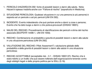 1. PERICOLO (HAZARD) EN 292: fonte di possibili lesioni o danni alla salute. Nota:
Hazard è spesso tradotto anche con “Fattore di rischio” (soprattutto in Medicina);
2. SITUAZIONE PERICOLOSA: Qualsiasi situazione in cui una persona (o più persone) è
esposta ad un pericolo o ad più pericoli (UNI EN 292);
3. INCIDENTE: Evento indesiderato che può portare anche a danni a cose o persone;
Evento che ha dato luogo a danni o che poteva provocarli (OHSAS 18001); 
4. NALISI DEL RISCHIO: Procedimento di identificazione dei pericoli e stima del rischio
associato (ISO/PDTR 14498-1, UNI EN 1050);
5. RISCHIO: Combinazione di probabilità e gravità di possibili lesioni o danni alla salute
in una situazione pericolosa (UNI EN 292);
6. VALUTAZIONE DEL RISCHIO (“Risk Assesment”): valutazione globale della
probabilità e della gravità di possibili lesioni o danni alla salute in una situazione
pericolosa;
7. RISCHIO ACCETTABILE (acceptable risk - 3.1 - OHSAS 18001:07): Rischio che è
stato ridotto a un livello che può essere tollerato dall'organizzazione tenendo conto
degli obblighi legali e della propria politica per la SSLL (3.16).
 