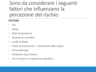 Sono	da	considerare	i	seguenti	
fattori	che	influenzano	la	
percezione	del	rischio:
FATTORI
• Età
• Sesso
• Stato di gravidanza
• Esperienza Lavorativa
• Livello di Salute
• Paese di provenienza – Conoscenza della Lingua
• Clima aziendale
• Condizioni psico-fisiche
• Turni di lavoro e svolgimento mansione…
 