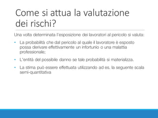 Come	si	attua	la	valutazione	
dei	rischi?
Una volta determinata l’esposizione dei lavoratori al pericolo si valuta:
• La probabilità che dal pericolo al quale il lavoratore è esposto
possa derivare effettivamente un infortunio o una malattia
professionale;
• L'entità del possibile danno se tale probabilità si materializza.
• La stima può essere effettuata utilizzando ad es. la seguente scala
semi-quantitativa
 