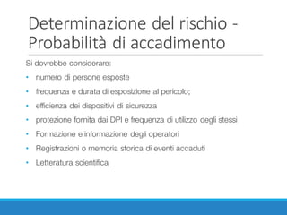 Determinazione	del	rischio	-
Probabilità	di	accadimento
Si dovrebbe considerare:
• numero di persone esposte
• frequenza e durata di esposizione al pericolo;
• efficienza dei dispositivi di sicurezza
• protezione fornita dai DPI e frequenza di utilizzo degli stessi
• Formazione e informazione degli operatori
• Registrazioni o memoria storica di eventi accaduti
• Letteratura scientifica
 