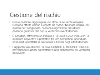 Gestione	del	rischio
• Non è possibile raggiungere uno stato di sicurezza assoluta.
Nessuna attività umana è esente da rischio. Nessuna norma, per
quanto ben congeniata, nessuna lungimirante previdenza
possono garantire che non si verifichino eventi dannosi.
• È possibile, attraverso un PROGETTO SICUREZZA INTEGRATO
di misure preventive e protettive fra loro compatibili, ricondurre
entro limiti accettabili la probabilità e l’entità degli effetti dannosi.
• Raggiunto tale obiettivo, si deve GESTIRE IL RISCHIO RESIDUO
prevedendo le azioni da mettere in atto al momento del verificarsi
dell’evento
 