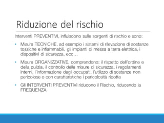 Riduzione	del	rischio
Interventi PREVENTIVI, influiscono sulle sorgenti di rischio e sono:
• Misure TECNICHE, ad esempio i sistemi di rilevazione di sostanze
tossiche e infiammabili, gli impianti di messa a terra elettrica, i
dispositivi di sicurezza, ecc…
• Misure ORGANIZZATIVE, comprendono: il rispetto dell’ordine e
della pulizia, il controllo delle misure di sicurezza, i regolamenti
interni, l’informazione degli occupati, l’utilizzo di sostanze non
pericolose o con caratteristiche i pericolosità ridotte
• Gli INTERVENTI PREVENTIVI riducono il Rischio, riducendo la
FREQUENZA
 