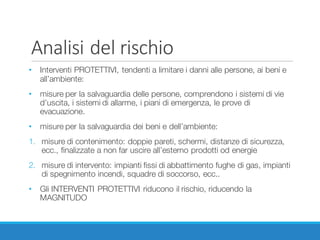 Analisi	del	rischio
• Interventi PROTETTIVI, tendenti a limitare i danni alle persone, ai beni e
all’ambiente:
• misure per la salvaguardia delle persone, comprendono i sistemi di vie
d’uscita, i sistemi di allarme, i piani di emergenza, le prove di
evacuazione.
• misure per la salvaguardia dei beni e dell’ambiente:
1. misure di contenimento: doppie pareti, schermi, distanze di sicurezza,
ecc., finalizzate a non far uscire all’esterno prodotti od energie
2. misure di intervento: impianti fissi di abbattimento fughe di gas, impianti
di spegnimento incendi, squadre di soccorso, ecc..
• Gli INTERVENTI PROTETTIVI riducono il rischio, riducendo la
MAGNITUDO
 