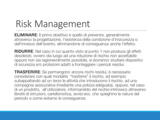 Risk Management
ELIMINARE: Il primo obiettivo è quello di prevenire, generalmente
attraverso la progettazione, l'esistenza della condizione d'insicurezza o
dell'innesco dell'evento, eliminandone di conseguenza anche l'effetto.
RIDURRE: Nel caso in cui quanto visto al punto 1 non produca gli effetti
desiderati, ovvero dia luogo ad una riduzione di rischio non accettabile
oppure non sia ragionevolmente possibile, si dovranno studiare dispositivi
di sicurezza e/o protezioni adatti a fronteggiare i pericoli residui.
TRASFERIRE: Se permangono ancora rischi residui, è necessario
considerare con quali modalità “trasferire” il rischio, ad esempio
subappaltando ad un terzo le attività che introducono il rischio, ad una
compagnia assicurativa (mediante una polizza adeguata), oppure, nel caso
di un prodotto, all’utilizzatore, informandolo del rischio intrinseco attraverso
libretti di istruzioni, cartellonistica, avvisi ecc. che spieghino la natura del
pericolo e come evitarne le conseguenze.
 
