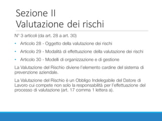 Sezione	II
Valutazione	dei	rischi
N° 3 articoli (da art. 28 a art. 30)
• Articolo 28 - Oggetto della valutazione dei rischi
• Articolo 29 - Modalità di effettuazione della valutazione dei rischi
• Articolo 30 - Modelli di organizzazione e di gestione
La Valutazione del Rischio diviene l’elemento cardine del sistema di
prevenzione aziendale.
La Valutazione del Rischio è un Obbligo Indelegabile del Datore di
Lavoro cui compete non solo la responsabilità per l’effettuazione del
processo di valutazione (art. 17 comma 1 lettera a).
 