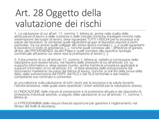 Art.	28	Oggetto	della	
valutazione	dei	rischi
1. La valutazione di cui all’art. 17, comma 1, lettera a), anche nella scelta delle
attrezzature di lavoro e delle sostanze o delle miscele chimiche impiegate nonché nella
sistemazione dei luoghi di lavoro, deve riguardare TUTTI I RISCHI per la sicurezza e la
salute dei lavoratori, ivi compresi quelli riguardanti gruppi di lavoratori esposti a rischi
particolari, tra cui anche quelli collegati allo stress lavoro-correlato [...], e quelli riguardanti
le lavoratrici in stato di gravidanza [...], nonché quelli connessi alle - differenze di genere,
all’età, alla PROVENIENZA da altri Paesi e quelli connessi alla specifica tipologia
contrattuale attraverso cui viene resa la prestazione di lavoro [...]
2. Il documento di cui all’articolo 17, comma 1, lettera a), redatto a conclusione della
valutazione può essere tenuto, nel rispetto delle previsioni di cui all’articolo 53, su
supporto informatico e, deve essere munito, anche tramite le procedure applicabili ai
supporti informatici di cui all’articolo 53, di data attestata dalla sottoscrizione del
documento medesimo da parte del datore di lavoro, nonché, ai soli fini della prova della
data, dalla sottoscrizione del RSPP, del RLS o del RLS territoriale e dal medico
competente ove nominato e contenere
a) una relazione sulla valutazione di tutti i rischi per la sicurezza e la salute durante
l’attività lavorativa, nella quale siano specificati i criteri adottati per la valutazione stessa;
b) l’INDICAZIONE delle misure di prevenzione e di protezione attuate e dei dispositivi di
protezione individuali adottati, a seguito della valutazione di cui all’articolo 17, comma 1,
lettera a);
c) il PROGRAMMA delle misure ritenute opportune per garantire il miglioramento nel
tempo dei livelli di sicurezza;
 