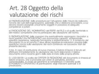 Art.	28	Oggetto	della	
valutazione	dei	rischi
d) l’INDIVIDUAZIONE delle procedure per l’attuazione delle misure da realizzare,
nonché dei ruoli dell’organizzazione aziendale che vi debbono provvedere, a cui
devono essere assegnati unicamente soggetti in possesso di adeguate
competenze e poteri;
e) l’INDICAZIONE DEL NOMINATIVO del RSPP, del RLS o di quello territoriale e
del medico competente che ha partecipato alla valutazione del rischio;
f) l’INDIVIDUAZIONE delle mansioni che eventualmente espongono i lavoratori a
rischi specifici che RICHIEDONO una riconosciuta capacita' professionale,
specifica esperienza, adeguata formazione e addestramento. 3. Il contenuto del
documento di cui al comma 2 deve altresì rispettare le indicazioni previste dalle
specifiche norme sulla valutazione dei rischi contenute nei successivi titoli del
presente decreto;
3-bis. In caso di costituzione di nuova impresa, il datore di lavoro è tenuto ad
effettuare immediatamente la valutazione dei rischi elaborando il relativo
documento entro novanta giorni dalla data di inizio della propria attività.
D. LGS106/09: La scelta dei CRITERI DI REDAZIONE del documento è rimessa al
datore di lavoro, che vi provvede con criteri di semplicità, brevità e
comprensibilità, in modo da garantirne la completezza e l’idoneità quale
STRUMENTO OPERATIVO di pianificazione degli interventi aziendali e di
prevenzione;
 