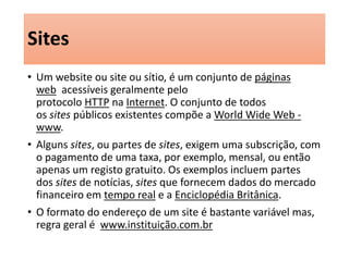 Sites 
• Um website ou site ou sítio, é um conjunto de páginas 
web acessíveis geralmente pelo 
protocolo HTTP na Internet. O conjunto de todos 
os sites públicos existentes compõe a World Wide Web - 
www. 
• Alguns sites, ou partes de sites, exigem uma subscrição, com 
o pagamento de uma taxa, por exemplo, mensal, ou então 
apenas um registo gratuito. Os exemplos incluem partes 
dos sites de notícias, sites que fornecem dados do mercado 
financeiro em tempo real e a Enciclopédia Britânica. 
• O formato do endereço de um site é bastante variável mas, 
regra geral é www.instituição.com.br 
 