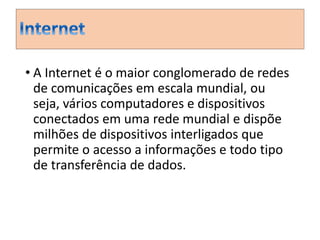 • A Internet é o maior conglomerado de redes 
de comunicações em escala mundial, ou 
seja, vários computadores e dispositivos 
conectados em uma rede mundial e dispõe 
milhões de dispositivos interligados que 
permite o acesso a informações e todo tipo 
de transferência de dados. 
 