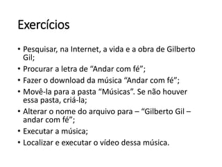 Exercícios 
• Pesquisar, na Internet, a vida e a obra de Gilberto 
Gil; 
• Procurar a letra de “Andar com fé”; 
• Fazer o download da música “Andar com fé”; 
• Movê-la para a pasta “Músicas”. Se não houver 
essa pasta, criá-la; 
• Alterar o nome do arquivo para – “Gilberto Gil – 
andar com fé”; 
• Executar a música; 
• Localizar e executar o vídeo dessa música. 
 