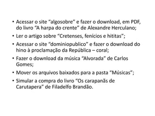 • Acessar o site “algosobre” e fazer o download, em PDF, 
do livro “A harpa do crente” de Alexandre Herculano; 
• Ler o artigo sobre “Cretenses, fenícios e hititas”; 
• Acessar o site “dominiopublico” e fazer o download do 
hino à proclamação da República – coral; 
• Fazer o download da música “Alvorada” de Carlos 
Gomes; 
• Mover os arquivos baixados para a pasta “Músicas”; 
• Simular a compra do livro “Os carapanãs de 
Carutapera” de Filadelfo Brandão. 
 