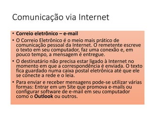 Comunicação via Internet 
• Correio eletrônico – e-mail 
• O Correio Eletrônico é o meio mais prático de 
comunicação pessoal da Internet. O remetente escreve 
o texto em seu computador, faz uma conexão e, em 
pouco tempo, a mensagem é entregue. 
• O destinatário não precisa estar ligado à Internet no 
momento em que a correspondência é enviada. O texto 
fica guardado numa caixa postal eletrônica até que ele 
se conecte a rede e o leia. 
• Para enviar e receber mensagens pode-se utilizar várias 
formas: Entrar em um Site que promova e-mails ou 
configurar software de e-mail em seu computador 
como o Outlook ou outros. 
 