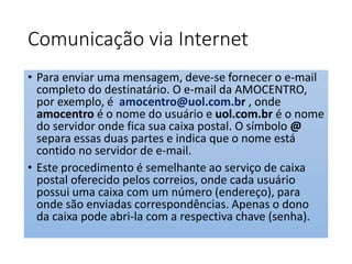 Comunicação via Internet 
• Para enviar uma mensagem, deve-se fornecer o e-mail 
completo do destinatário. O e-mail da AMOCENTRO, 
por exemplo, é amocentro@uol.com.br , onde 
amocentro é o nome do usuário e uol.com.br é o nome 
do servidor onde fica sua caixa postal. O símbolo @ 
separa essas duas partes e indica que o nome está 
contido no servidor de e-mail. 
• Este procedimento é semelhante ao serviço de caixa 
postal oferecido pelos correios, onde cada usuário 
possui uma caixa com um número (endereço), para 
onde são enviadas correspondências. Apenas o dono 
da caixa pode abri-la com a respectiva chave (senha). 
 