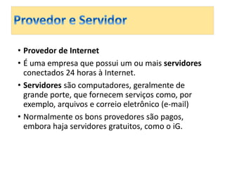 • Provedor de Internet 
• É uma empresa que possui um ou mais servidores 
conectados 24 horas à Internet. 
• Servidores são computadores, geralmente de 
grande porte, que fornecem serviços como, por 
exemplo, arquivos e correio eletrônico (e-mail) 
• Normalmente os bons provedores são pagos, 
embora haja servidores gratuitos, como o iG. 
 