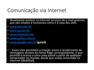Comunicação via Internet 
• Atualmente existem na Internet serviços de e-mail gratuito, 
que são simples e funcionais como é o caso dos sites 
• www.bol.com.br 
• www.ig.com.br 
• www.hotmail.com 
• www.yahoo.com.br 
• www.google.com.br (gmail) 
• . Esses sites permitem a criação, envio e recebimento de 
mensagens através da Home Page correspondente, o que 
permite o acesso a uma caixa postal a partir de qualquer 
computador no mundo, desde que esteja conectado na 
Internet (WebMail). 
 