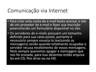 Comunicação via Internet 
• Para criar uma conta de e-mail basta acessar o site 
de um provedor de e-mail e fazer sua inscrição 
preenchendo um formulário disponível no site. 
• Os servidores de e-mails possuem um tamanho 
definido para sua caixa postal, portanto é 
necessário sempre esvazia-la (excluindo as 
mensagens) senão quando totalmente ocupadas o 
servidor recusa recebimento de novas mensagens. 
Nem sempre queremos apagar a mensagem que 
nos foi enviada, para isso devemos então arquiva-las 
em CD, Pen drive ou no HD. 
 