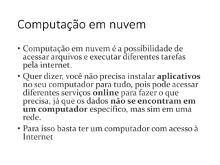 Computação em nuvem 
• Computação em nuvem é a possibilidade de 
acessar arquivos e executar diferentes tarefas 
pela internet. 
• Quer dizer, você não precisa instalar aplicativos 
no seu computador para tudo, pois pode acessar 
diferentes serviços online para fazer o que 
precisa, já que os dados não se encontram em 
um computador específico, mas sim em uma 
rede. 
• Para isso basta ter um computador com acesso à 
Internet 
 