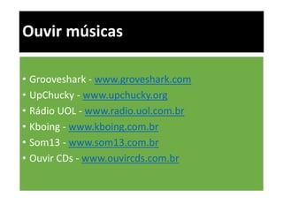 Ouvir músicas 
• Grooveshark - www.groveshark.com 
• UpChucky - www.upchucky.org 
• Rádio UOL - www.radio.uol.com.br 
• Kboing - www.kboing.com.br 
• Som13 - www.som13.com.br 
• Ouvir CDs - www.ouvircds.com.br 
 