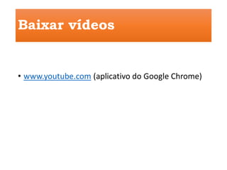 Baixar vídeos 
• www.youtube.com (aplicativo do Google Chrome) 
 
