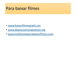 Para baixar filmes 
• www.baixarfilmesgratis.net 
• www.degracaemaisgostoso.org 
• www.melhorsiteparabaixarfilmes.com 
 