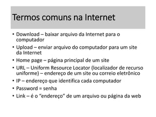 Termos comuns na Internet 
• Download – baixar arquivo da Internet para o 
computador 
• Upload – enviar arquivo do computador para um site 
da Internet 
• Home page – página principal de um site 
• URL – Uniform Resource Locator (localizador de recurso 
uniforme) – endereço de um site ou correio eletrônico 
• IP – endereço que identifica cada computador 
• Password = senha 
• Link – é o “endereço” de um arquivo ou página da web 
 