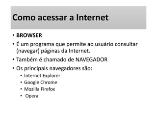 Como acessar a Internet 
• BROWSER 
• É um programa que permite ao usuário consultar 
(navegar) páginas da Internet. 
• Também é chamado de NAVEGADOR 
• Os principais navegadores são: 
• Internet Explorer 
• Google Chrome 
• Mozilla Firefox 
• Opera 
 