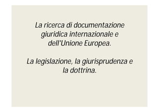 La ricerca di documentazione
giuridica internazionale e
dell'Unione Europea.
La legislazione, la giurisprudenza e
la dottrina.

 