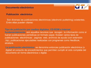 Documento electrónico 
Publicación electrónica 
Son diversas las publicaciones electrónicas (electronic publishing) existentes. 
Entre ellas pueden citarse: 
Tipo de publicación por medios digitales, CD-ROM e Internet 
fundamentalmente: son aquellos recursos que recogen Ia información como si 
fueran publicaciones periódicas en formato papel. Existen varios tipos de 
publicaciones electrónicas: paginas web, archivos de ayuda (con extensión 
.hlp), publicaciones ejecutables realizadas con programas como NeoBook, 
etcetera. 
La publicación electrónica: se denomina entonces publicación electrónica (o 
digital) al conjunto de procedimientos que permiten cumplir el ciclo complete del 
documento en forma electrónica o digital. 
 