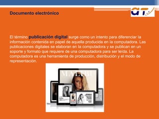 Documento electrónico 
El término publicación digital surge como un intento para diferenciar Ia 
información contenida en papel de aquella producida en Ia computadora. Las 
publicaciones digitales se elaboran en Ia computadora y se publican en un 
soporte y formato que requiere de una computadora para ser leída. La 
computadora es una herramienta de producción, distribución y el modo de 
representación. 
 