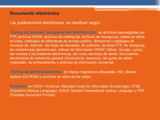 Documento electrónico 
Las publicaciones electrónicas, se clasifican según: 
Forma de acceso/ recuperación/ distribución: en archivos descargables por 
FTP, archivos WWW, archivos de mailing list, archivos de newsgroup, bases de datos 
en línea, catálogos de bibliotecas de acceso publico, directorios o catálogos de 
recursos de Internet (de listas de discusión, de software, de sitios FTP, de newgroup, 
de conferencias electrónicas), índices de información WWW (Yahoo, Google, Lycos), 
las revistas y los boletines electrónicos, así como servicios de alerta, documentos 
electrónicos de referencia general (diccionarios, tesauros), las guías de redes, 
materiales de entrenamiento y archives de información comercial. 
Forma de almacenamiento: en discos magnéticos (disquetes, HD), discos 
ópticos (CD-ROM) y archives en sitios de las redes. 
Formato: en ASCII I American Standard Code for Information Exchannge), HTML 
(Hypertext Markup Language), SGLM (Santard Generalized markup Languaje) y PDF 
(Portable Document Format). 
 