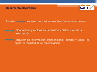 Documento electrónico 
Entre las ventajas que tienen las publicaciones electrónicas se encuentran: 
Oportunidad y rapidez en Ia difusión y distribución de la 
información. 
Inclusión de información tridimensional, sonido y video, así 
como Ia facilidad de su manipulación. 
 