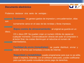 Documento electrónico 
Podemos destacar otra serie de ventajas : 
Economía: no genera gastos de impresion y encuadernacion, elias 
son 
sumamente caros en el caso de las revistas y Iibras impresos. 
Bajos costos de almacenamiento: el original se guarda en un 
disco, 
CD o disco ZIP. Se pueden crear un numero infinite de capias en 
cualquier momento. Comercialización directa del autor al comprador o 
al lector final, los costas disminuyen al reducirse el numero de 
intermediarios. 
Facilidad de envio (inmediatez): se puede distribuir, enviar y 
recibir en forma casi inmediata a través de Internet. 
Seguridad y rentabilidad: puede programarse para que no se edite, 
copie o imprima. Además, con el software adecuado, puede codificarse 
para que solo pueda consultarse previa pago de derechos. 
 