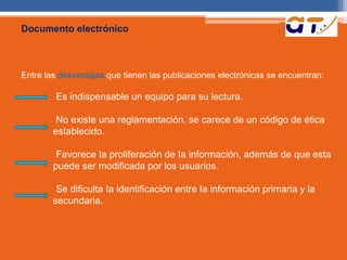 Documento electrónico 
Entre las desventajas que tienen las publicaciones electrónicas se encuentran: 
Es indispensable un equipo para su lectura. 
No existe una reglamentación, se carece de un código de ética 
establecido. 
Favorece Ia proliferación de Ia información, además de que esta 
puede ser modificada por los usuarios. 
Se dificulta Ia identificación entre Ia información primaria y la 
secundaria. 
