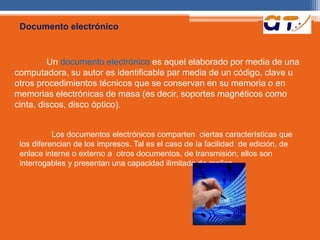 Documento electrónico 
Un documento electrónico es aquel elaborado por media de una 
computadora, su autor es identificable par media de un código, clave u 
otros procedimientos técnicos que se conservan en su memoria o en 
memorias electrónicas de masa (es decir, soportes magnéticos como 
cinta, discos, disco óptico). 
Los documentos electrónicos comparten ciertas características que 
los diferencian de los impresos. Tal es el caso de Ia facilidad de edición, de 
enlace interne o externo a otros documentos, de transmisión; ellos son 
interrogables y presentan una capacidad ilimitada de replica. 
 