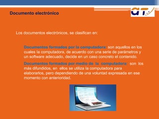 Documento electrónico 
Los documentos electrónicos, se clasifican en: 
Documentos formados por Ia computadora: son aquellos en los 
cuales Ia computadora, de acuerdo con una serie de parámetros y 
un software adecuado, decide en un caso concreto el contenido. 
Documentos formados por medio de Ia computadora: son los 
más difundidos, en ellos se utiliza Ia computadora para 
elaborarlos, pero dependiendo de una voluntad expresada en ese 
momento con anterioridad. 
 