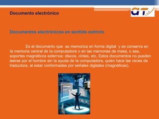 Documento electrónico 
Documentos electrónicos en sentido estricto 
Es el documento que se memoriza en forma digital y se conserva en 
Ia memoria central de Ia computadora o en las memorias de masa, o sea, 
soportes magnéticos externos: discos, cintas, etc. Estos documentos no pueden 
leerse por el hombre sin Ia ayuda de Ia computadora, quien hace las veces de 
traductora, al estar conformadas por señales digitales (magnéticas). 
 