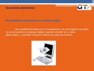 Documento electrónico 
Documentos electrónicos en sentido amplio 
Son aquellos formados por Ia computadora, por sus órganos de salida, 
no se encuentran en lenguaje digital y pueden consistir en un texto 
alfanumérico, y permiten Ia lectura directa por parte del hombre. 
 