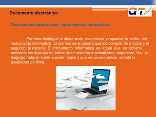 Documento electrónico 
Documentos electrónicos. Instrumentos informáticos. 
Permiten distinguir el documento electrónico propiamente dicho del 
instrumento informática. El primero es el genera que los comprende a todos y el 
segundo, Ia especie. El instrumento informática es aquel que se obtiene 
mediante los órganos de salida de un sistema automatizado -impresora, fax- en 
lenguaje natural, sobre soporte papel y que en consecuencia admite Ia 
posibilidad de firma. 
 