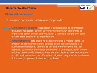 Documento electrónico 
Ciclos del documento 
El ciclo de un documento cualquiera se compone de: 
Generación y edición: recopilación y comparación de información; 
discusión; redacción; control de versión; edición. En tal sentido es 
importante definir donde, cuando, quien y como se cumple con cada 
una de estas tareas en su organización. 
Administración: esta etapa no es tan conocida o visible como Ia 
anterior, específicamente para quienes están acostumbrados a Ia 
publicación tradicional, pero no es por ella menos importante, en 
especial, cuando los materiales pertenecen a una organización donde 
muchas personas de diversas áreas deben colaborar, interrelacionarse 
y utilizar documentos de diferentes orígenes. Algunas de sus tareas 
típicas son; impresión, indizacion o archivado. 
 