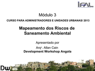 Módulo 3
CURSO PARA ADMINISTRADORES E UNIDADES URBANAS/ 2013
Mapeamento dos Riscos de
Saneamento Ambiental
Apresentado por
Arqo
. Allan Cain
Development Workshop Angola
 