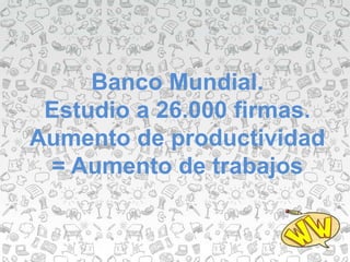 Banco Mundial.
Estudio a 26.000 firmas.
Aumento de productividad
= Aumento de trabajos
 