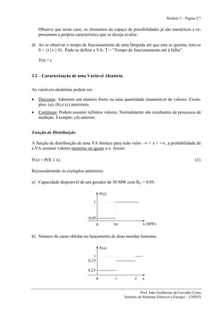 Módulo 3 – Página 2/7


    Observe que neste caso, os elementos do espaço de possibilidades já são numéricos e re-
    presentam a própria característica que se deseja avaliar.

d) Ao se observar o tempo de funcionamento de uma lâmpada até que esta se queime, tem-se
   S = {t | t ≥ 0}. Pode-se definir a VA: T = “Tempo de funcionamento até à falha”.

    T(t) = t.


3.2 – Caracterização de uma Variável Aleatória


As variáveis aleatórias podem ser:

•   Discretas: Admitem um número finito ou uma quantidade enumerável de valores. Exem-
    plos: (a), (b) e (c) anteriores.
•   Contínuas: Podem assumir infinitos valores. Normalmente são resultantes de processos de
    medição. Exemplo: (d) anterior.


Função de Distribuição

A função de distribuição de uma VA fornece para todo valor –∞ < x < +∞, a probabilidade de
a VA assumir valores menores ou iguais a x. Assim:

F(x) = P(X ≤ x).                                                                                       (1)

Reconsiderando os exemplos anteriores:

a) Capacidade disponível de um gerador de 50 MW com RG = 0,95.

                                             F(x)

                                     1


                               0,05
                                         0          50              x (MW)


b) Número de caras obtidas no lançamento de duas moedas honestas.

                                             F(x)

                                  1
                               0,75

                               0,25

                                         0          1          2    x


                                                                    Prof. João Guilherme de Carvalho Costa
                                                         Instituto de Sistemas Elétricos e Energia – UNIFEI
 