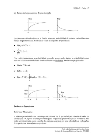 Módulo 3 – Página 4/7


c) Tempo de funcionamento de uma lâmpada.

                           F(t)                           F(t)

                   1




                       0                        t     0                              t


No caso das variáveis discretas, a função massa de probabilidade é também conhecida como
função de probabilidade. Neste caso, valem as seguintes propriedades:

•   f ( x i ) = P(X = x i )
     n
•   ∑ f (x i ) = 1 .
    i =1

Nas variáveis contínuas, a probabilidade pontual é sempre nula. Assim, as probabilidades de-
vem ser calculadas com base no estabelecimento de intervalos. Observe as propriedades:

•   f ( x ) ≠ P( X = x ) ;

•   P(X = x ) = 0 ;
                           b
•                          ∫
    P(a < X ≤ b) = f ( x )dx = F(b) − F(a ) .
                           a


                           F(t)                           f(t)

               F(b)
                                                                 área
               F(a)


                       0 a        b             t      0 a              b            t


Parâmetros Importantes

Esperança Matemática

A esperança matemática ou valor esperado de uma VA é, por definição, a média de todos os
valores que a VA pode assumir ponderada pelas respectivas probabilidades de ocorrência. Ela
pode ser interpretada como a média dos valores ocorridos em uma infinidade de realizações
do experimento aleatório correspondente.

                                                               Prof. João Guilherme de Carvalho Costa
                                                    Instituto de Sistemas Elétricos e Energia – UNIFEI
 