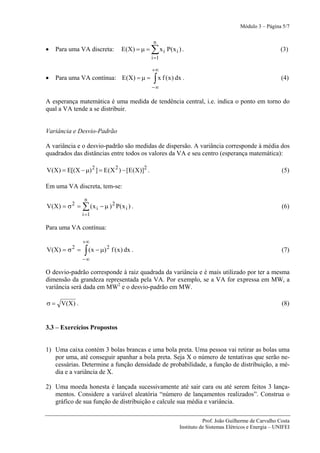 Módulo 3 – Página 5/7

                                                      n
•   Para uma VA discreta:               E(X) = μ =   ∑ x i P( x i ) .                                          (3)
                                                     i =1

                                                     +∞
•   Para uma VA contínua: E(X) = μ =                  ∫ x f (x) dx .                                            (4)
                                                     −∞

A esperança matemática é uma medida de tendência central, i.e. indica o ponto em torno do
qual a VA tende a se distribuir.


Variância e Desvio-Padrão

A variância e o desvio-padrão são medidas de dispersão. A variância corresponde à média dos
quadrados das distâncias entre todos os valores da VA e seu centro (esperança matemática):

V(X) = E[(X − μ) 2 ] = E(X 2 ) − [E(X)]2 .                                                                      (5)

Em uma VA discreta, tem-se:

                  n
V ( X ) = σ 2 = ∑ ( x i − μ ) 2 P( x i ) .                                                                      (6)
                 i =1

Para uma VA contínua:

                 +∞
V(X) = σ 2 =      ∫ ( x − μ)
                               2
                                   f ( x ) dx .                                                                 (7)
                 −∞

O desvio-padrão corresponde à raiz quadrada da variância e é mais utilizado por ter a mesma
dimensão da grandeza representada pela VA. Por exemplo, se a VA for expressa em MW, a
variância será dada em MW2 e o desvio-padrão em MW.

σ = V(X) .                                                                                                      (8)


3.3 – Exercícios Propostos


1) Uma caixa contém 3 bolas brancas e uma bola preta. Uma pessoa vai retirar as bolas uma
   por uma, até conseguir apanhar a bola preta. Seja X o número de tentativas que serão ne-
   cessárias. Determine a função densidade de probabilidade, a função de distribuição, a mé-
   dia e a variância de X.

2) Uma moeda honesta é lançada sucessivamente até sair cara ou até serem feitos 3 lança-
   mentos. Considere a variável aleatória “número de lançamentos realizados”. Construa o
   gráfico de sua função de distribuição e calcule sua média e variância.

                                                                             Prof. João Guilherme de Carvalho Costa
                                                                  Instituto de Sistemas Elétricos e Energia – UNIFEI
 