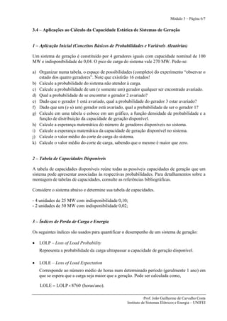 Módulo 3 – Página 6/7


3.4 – Aplicações ao Cálculo da Capacidade Estática de Sistemas de Geração


1 – Aplicação Inicial (Conceitos Básicos de Probabilidades e Variáveis Aleatórias)

Um sistema de geração é constituído por 4 geradores iguais com capacidade nominal de 100
MW e indisponibilidade de 0,04. O pico de carga do sistema vale 270 MW. Pede-se:

a) Organizar numa tabela, o espaço de possibilidades (completo) do experimento “observar o
   estado dos quatro geradores”. Note que existirão 16 estados!
b) Calcule a probabilidade do sistema não atender à carga.
c) Calcule a probabilidade de um (e somente um) gerador qualquer ser encontrado avariado.
d) Qual a probabilidade de se encontrar o gerador 2 avariado?
e) Dado que o gerador 1 está avariado, qual a probabilidade do gerador 3 estar avariado?
f) Dado que um (e só um) gerador está avariado, qual a probabilidade de ser o gerador 1?
g) Calcule em uma tabela e esboce em um gráfico, a função densidade de probabilidade e a
   função de distribuição da capacidade de geração disponível.
h) Calcule a esperança matemática do número de geradores disponíveis no sistema.
i) Calcule a esperança matemática da capacidade de geração disponível no sistema.
j) Calcule o valor médio do corte de carga do sistema.
k) Calcule o valor médio do corte de carga, sabendo que o mesmo é maior que zero.


2 – Tabela de Capacidades Disponíveis

A tabela de capacidades disponíveis reúne todas as possíveis capacidades de geração que um
sistema pode apresentar associadas às respectivas probabilidades. Para detalhamentos sobre a
montagem de tabelas de capacidades, consulte as referências bibliográficas.

Considere o sistema abaixo e determine sua tabela de capacidades.

- 4 unidades de 25 MW com indisponibilidade 0,10;
- 2 unidades de 50 MW com indisponibilidade 0,02;


3 – Índices de Perda de Carga e Energia

Os seguintes índices são usados para quantificar o desempenho de um sistema de geração:

•   LOLP – Loss of Load Probability
    Representa a probabilidade da carga ultrapassar a capacidade de geração disponível.

•   LOLE – Loss of Load Expectation
    Corresponde ao número médio de horas num determinado período (geralmente 1 ano) em
    que se espera que a carga seja maior que a geração. Pode ser calculada como,

    LOLE = LOLP × 8760 (horas/ano).

                                                              Prof. João Guilherme de Carvalho Costa
                                                   Instituto de Sistemas Elétricos e Energia – UNIFEI
 