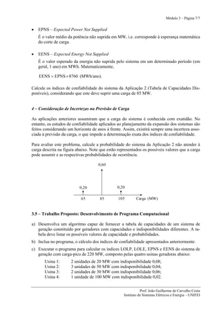 Módulo 3 – Página 7/7


•   EPNS – Expected Power Not Supplied
    É o valor médio da potência não suprida em MW, i.e. corresponde à esperança matemática
    do corte de carga.

•   EENS – Expected Energy Not Supplied
    É o valor esperado da energia não suprida pelo sistema em um determinado período (em
    geral, 1 ano) em MWh. Matematicamente,

    EENS = EPNS × 8760 (MWh/ano).

Calcule os índices de confiabilidade do sistema da Aplicação 2 (Tabela de Capacidades Dis-
poníveis), considerando que este deve suprir uma carga de 85 MW.


4 – Consideração de Incertezas na Previsão de Carga

As aplicações anteriores assumiram que a carga do sistema é conhecida com exatidão. No
entanto, os estudos de confiabilidade aplicados ao planejamento da expansão dos sistemas são
feitos considerando um horizonte de anos à frente. Assim, existirá sempre uma incerteza asso-
ciada à previsão da carga, o que impede a determinação exata dos índices de confiabilidade.

Para avaliar este problema, calcule a probabilidade do sistema da Aplicação 2 não atender à
carga descrita na figura abaixo. Note que estão representados os possíveis valores que a carga
pode assumir e as respectivas probabilidades de ocorrência.

                                     0,60




                          0,20                 0,20

                           65         85        105        Carga (MW)


3.5 – Trabalho Proposto: Desenvolvimento de Programa Computacional

a) Desenvolva um algoritmo capaz de fornecer a tabela de capacidades de um sistema de
   geração constituído por geradores com capacidades e indisponibilidades diferentes. A ta-
   bela deve listar os possíveis valores de capacidade e probabilidades.
b) Inclua no programa, o cálculo dos índices de confiabilidade apresentados anteriormente.
c) Executar o programa para calcular os índices LOLP, LOLE, EPNS e EENS do sistema de
   geração com carga-pico de 220 MW, composto pelas quatro usinas geradoras abaixo:
       Usina 1:       2 unidades de 20 MW com indisponibilidade 0,08;
       Usina 2:       3 unidades de 50 MW com indisponibilidade 0,04;
       Usina 3:       2 unidades de 30 MW com indisponibilidade 0,06;
       Usina 4:       1 unidade de 100 MW com indisponibilidade 0,02.


                                                              Prof. João Guilherme de Carvalho Costa
                                                   Instituto de Sistemas Elétricos e Energia – UNIFEI
 