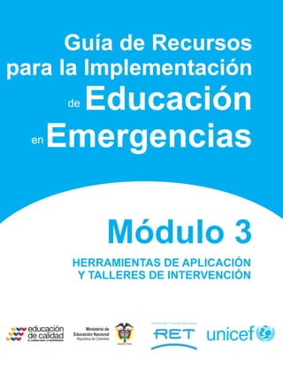 Guía de Recursos
para la Implementación
         Educación
        de


  en   Emergencias

                            Módulo 3
        HERRAMIENTAS DE APLICACIÓN
         Y TALLERES DE INTERVENCIÓN



              Ministerio de
        Educación Nacional
         República de Colombia
                                 Libertad y Orden
 
