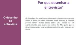 Por que desenhar a
entrevista?
Os desenhos são uma importante maneira de nos expressarmos,
como já vimos no texto indicado neste módulo, e também
podem contar muitas coisas sobre uma pessoa ou um
acontecimento para quem não estava lá. Mas para que os
desenhos cumpram esta função comunicativa, eles precisam ser
vistos.
O desenho
da
entrevista
 